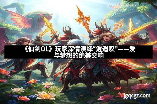 《仙剑OL》玩家深情演绎“逍遥叹”——爱与梦想的绝美交响